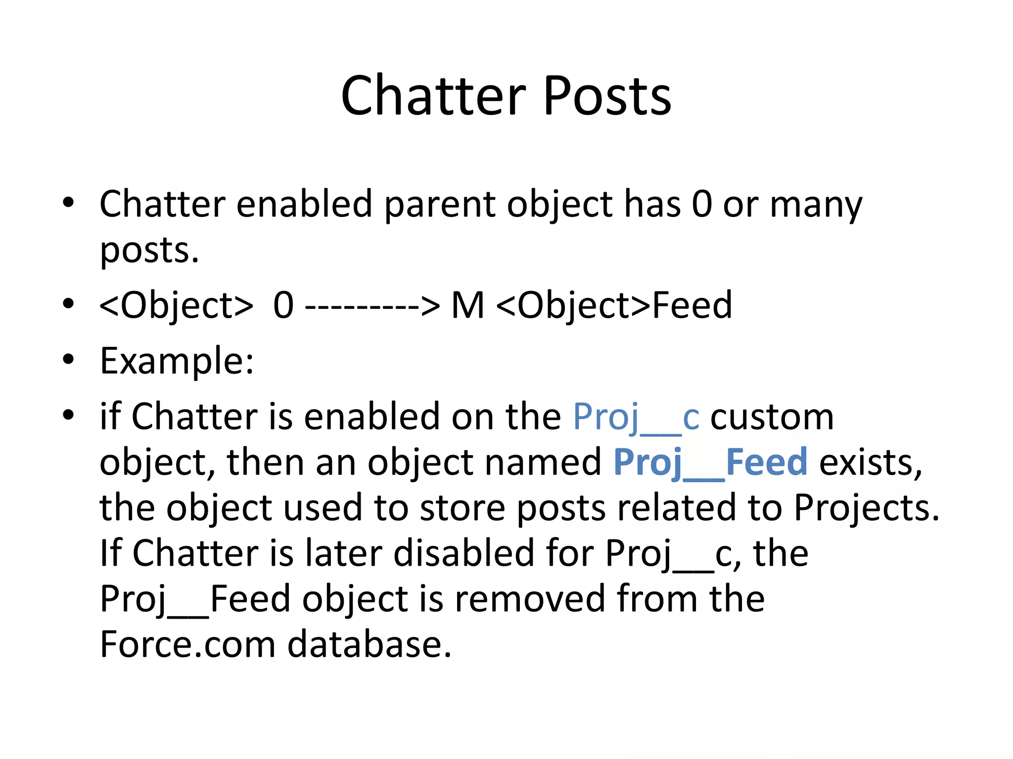 Chatter Posts 
• Chatter enabled parent object has 0 or many 
posts. 
• <Object> 0 ---------> M <Object>Feed 
• Example: 
• if Chatter is enabled on the Proj__c custom 
object, then an object named Proj__Feed exists, 
the object used to store posts related to Projects. 
If Chatter is later disabled for Proj__c, the 
Proj__Feed object is removed from the 
Force.com database. 
 