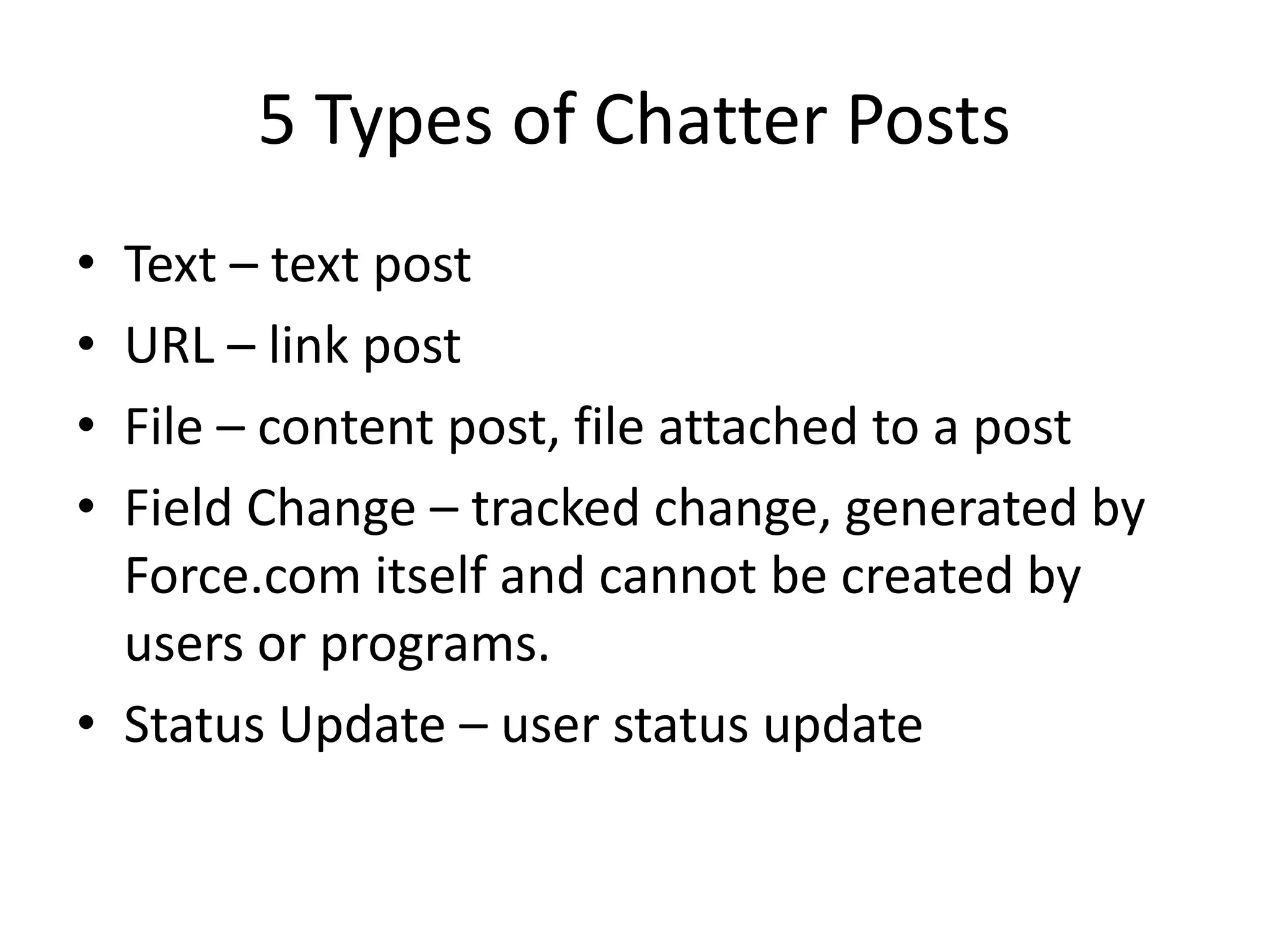 5 Types of Chatter Posts 
• Text – text post 
• URL – link post 
• File – content post, file attached to a post 
• Field Change – tracked change, generated by 
Force.com itself and cannot be created by 
users or programs. 
• Status Update – user status update 
 