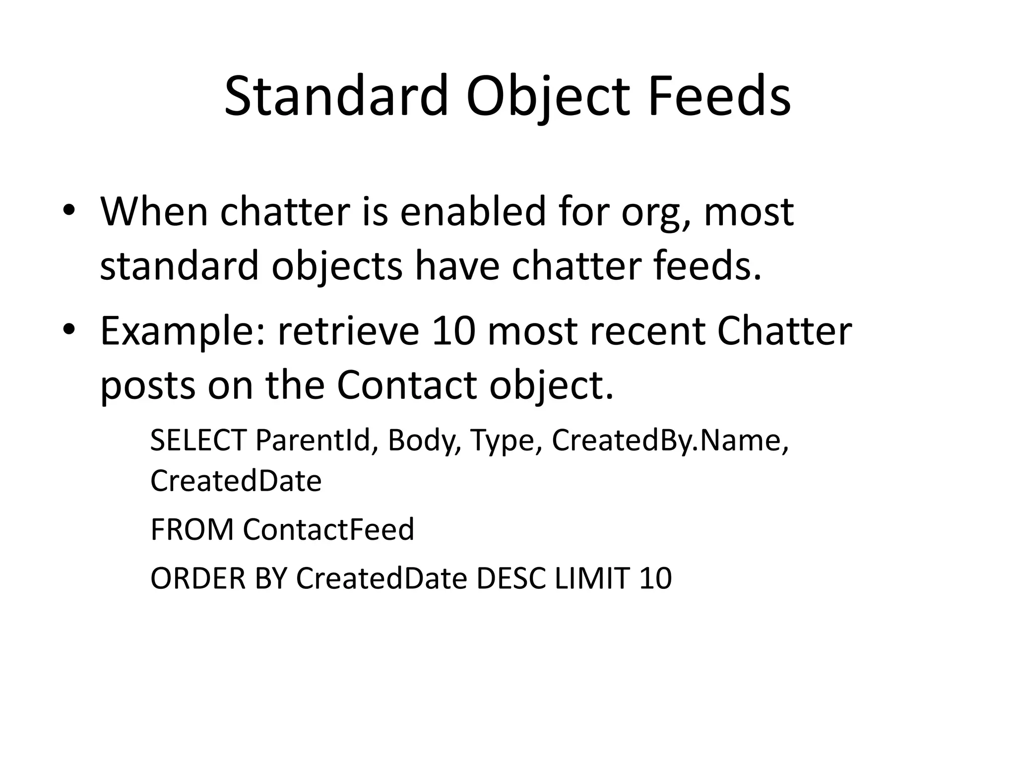 Standard Object Feeds 
• When chatter is enabled for org, most 
standard objects have chatter feeds. 
• Example: retrieve 10 most recent Chatter 
posts on the Contact object. 
SELECT ParentId, Body, Type, CreatedBy.Name, 
CreatedDate 
FROM ContactFeed 
ORDER BY CreatedDate DESC LIMIT 10 
 
