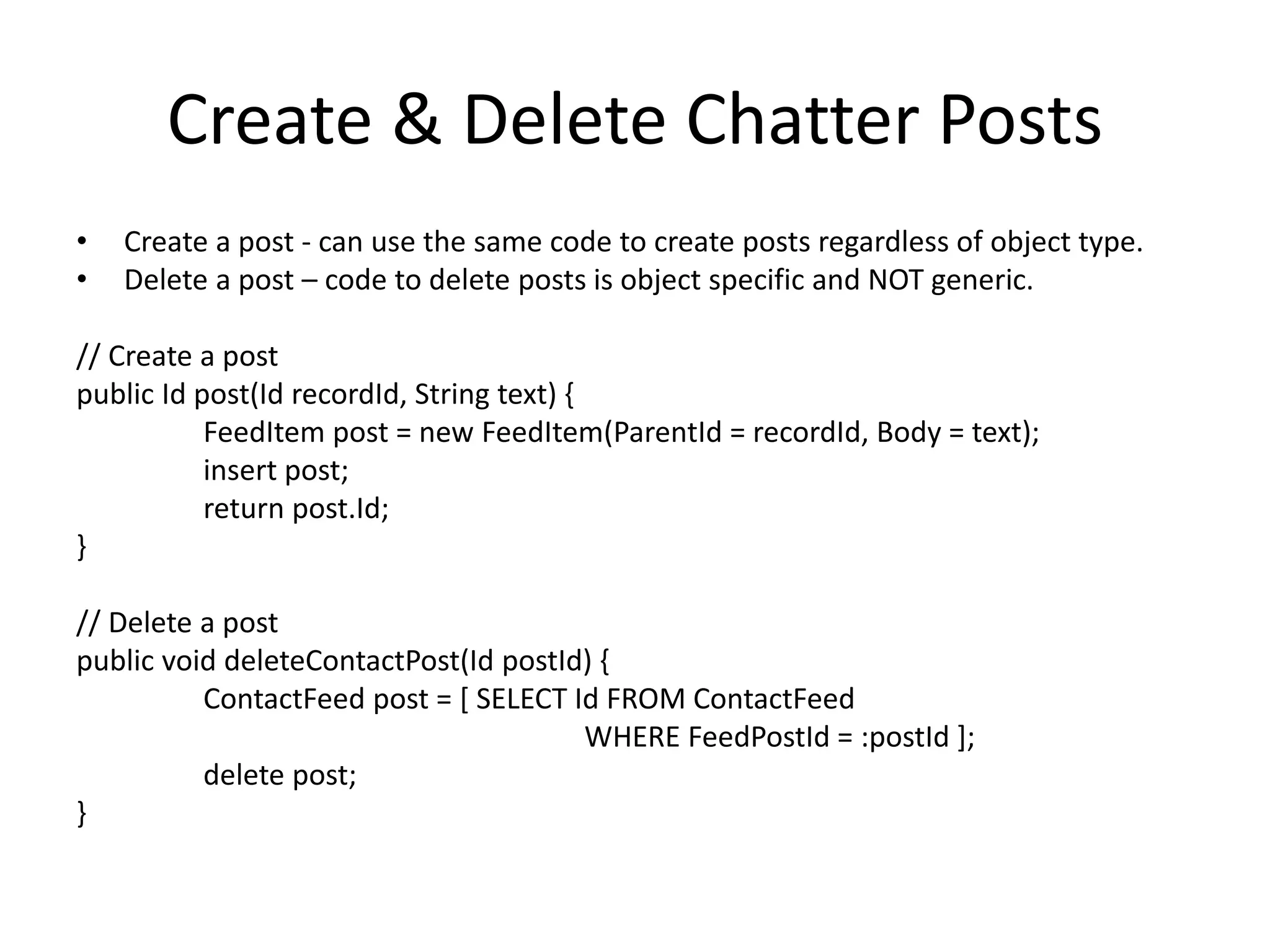 Create & Delete Chatter Posts 
• Create a post - can use the same code to create posts regardless of object type. 
• Delete a post – code to delete posts is object specific and NOT generic. 
// Create a post 
public Id post(Id recordId, String text) { 
FeedItem post = new FeedItem(ParentId = recordId, Body = text); 
insert post; 
return post.Id; 
} 
// Delete a post 
public void deleteContactPost(Id postId) { 
ContactFeed post = [ SELECT Id FROM ContactFeed 
WHERE FeedPostId = :postId ]; 
delete post; 
} 
 
