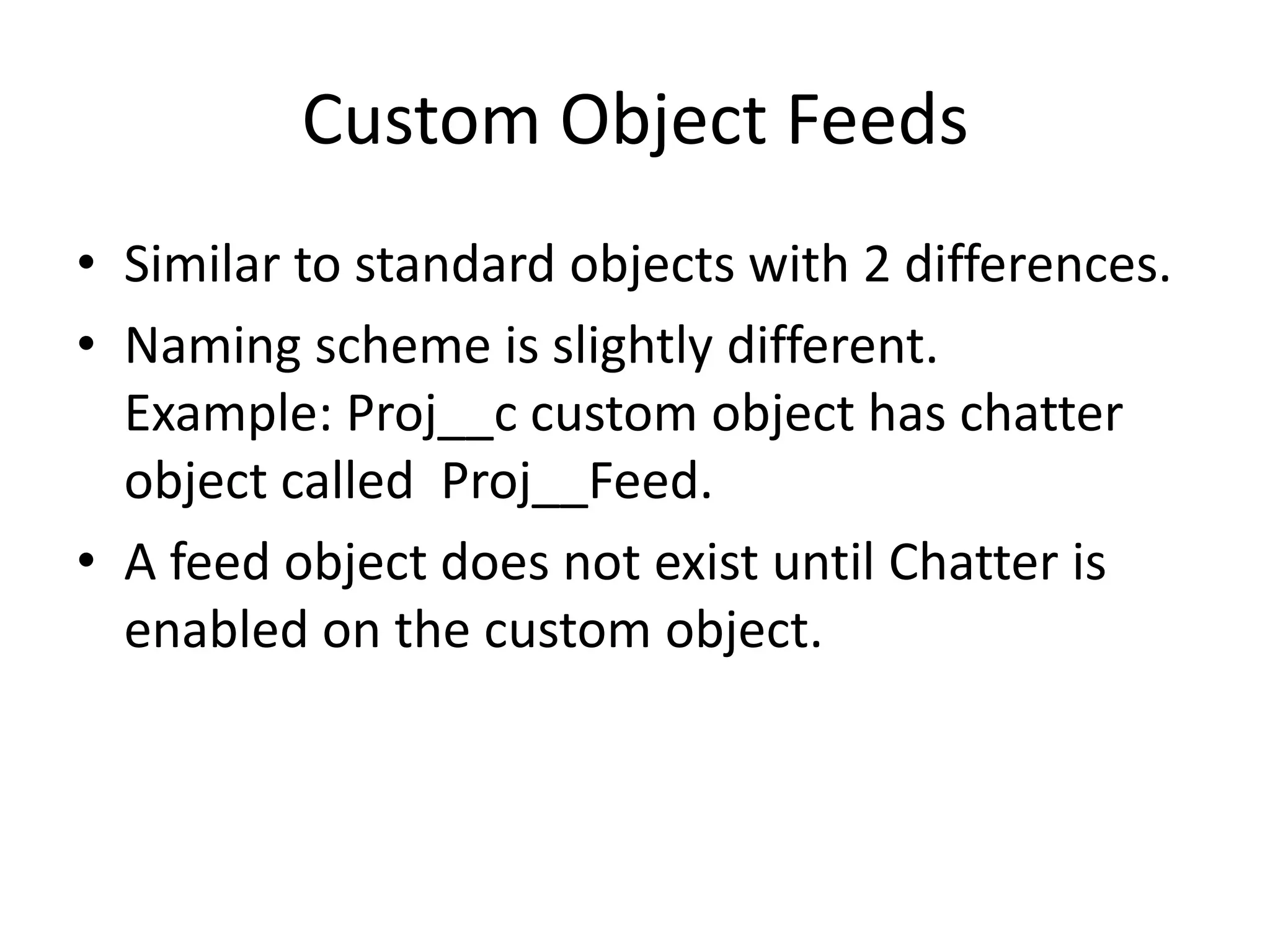 Custom Object Feeds 
• Similar to standard objects with 2 differences. 
• Naming scheme is slightly different. 
Example: Proj__c custom object has chatter 
object called Proj__Feed. 
• A feed object does not exist until Chatter is 
enabled on the custom object. 
 