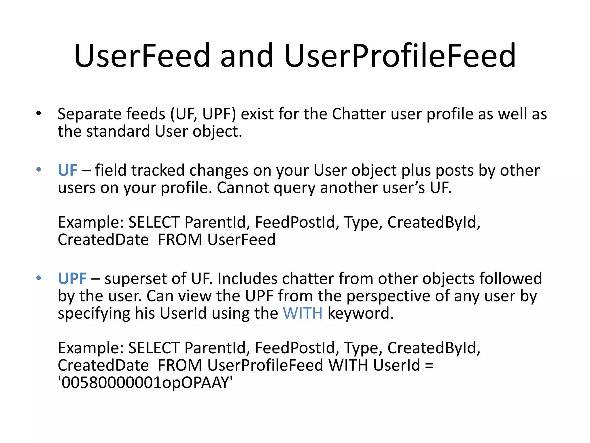 UserFeed and UserProfileFeed 
• Separate feeds (UF, UPF) exist for the Chatter user profile as well as 
the standard User object. 
• UF – field tracked changes on your User object plus posts by other 
users on your profile. Cannot query another user’s UF. 
Example: SELECT ParentId, FeedPostId, Type, CreatedById, 
CreatedDate FROM UserFeed 
• UPF – superset of UF. Includes chatter from other objects followed 
by the user. Can view the UPF from the perspective of any user by 
specifying his UserId using the WITH keyword. 
Example: SELECT ParentId, FeedPostId, Type, CreatedById, 
CreatedDate FROM UserProfileFeed WITH UserId = 
'00580000001opOPAAY' 
 