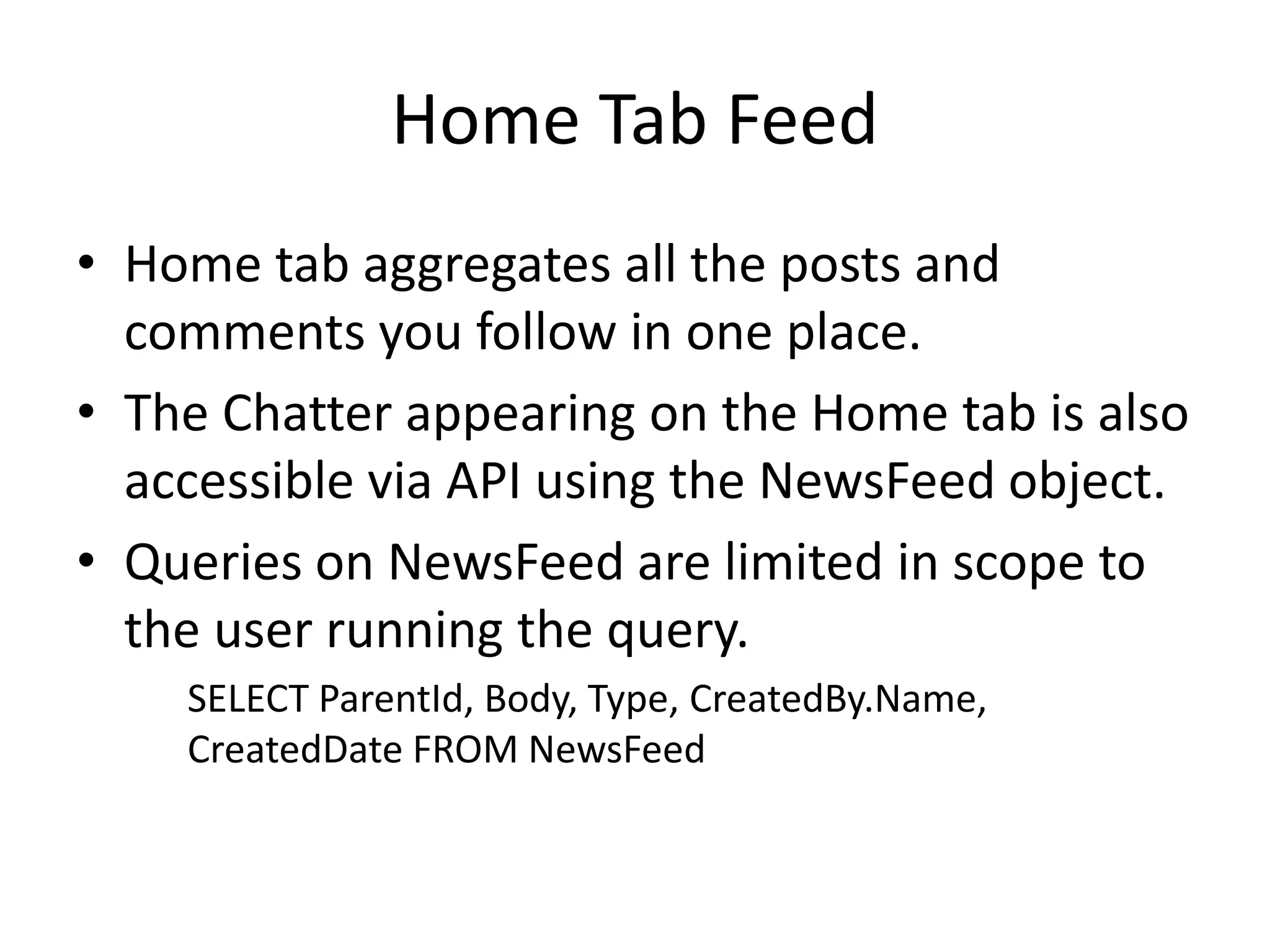 Home Tab Feed 
• Home tab aggregates all the posts and 
comments you follow in one place. 
• The Chatter appearing on the Home tab is also 
accessible via API using the NewsFeed object. 
• Queries on NewsFeed are limited in scope to 
the user running the query. 
SELECT ParentId, Body, Type, CreatedBy.Name, 
CreatedDate FROM NewsFeed 
 
