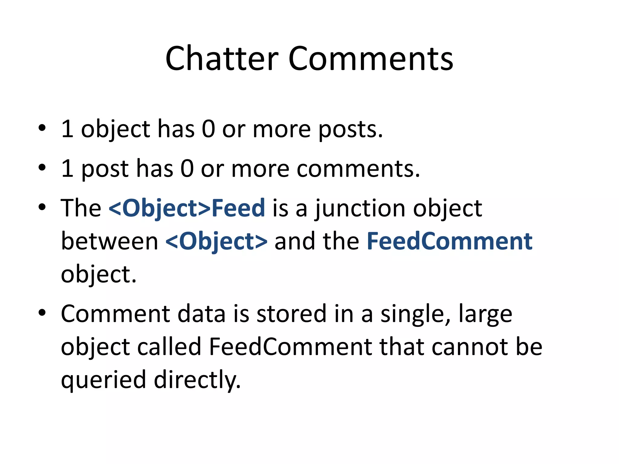Chatter Comments 
• 1 object has 0 or more posts. 
• 1 post has 0 or more comments. 
• The <Object>Feed is a junction object 
between <Object> and the FeedComment 
object. 
• Comment data is stored in a single, large 
object called FeedComment that cannot be 
queried directly. 
 