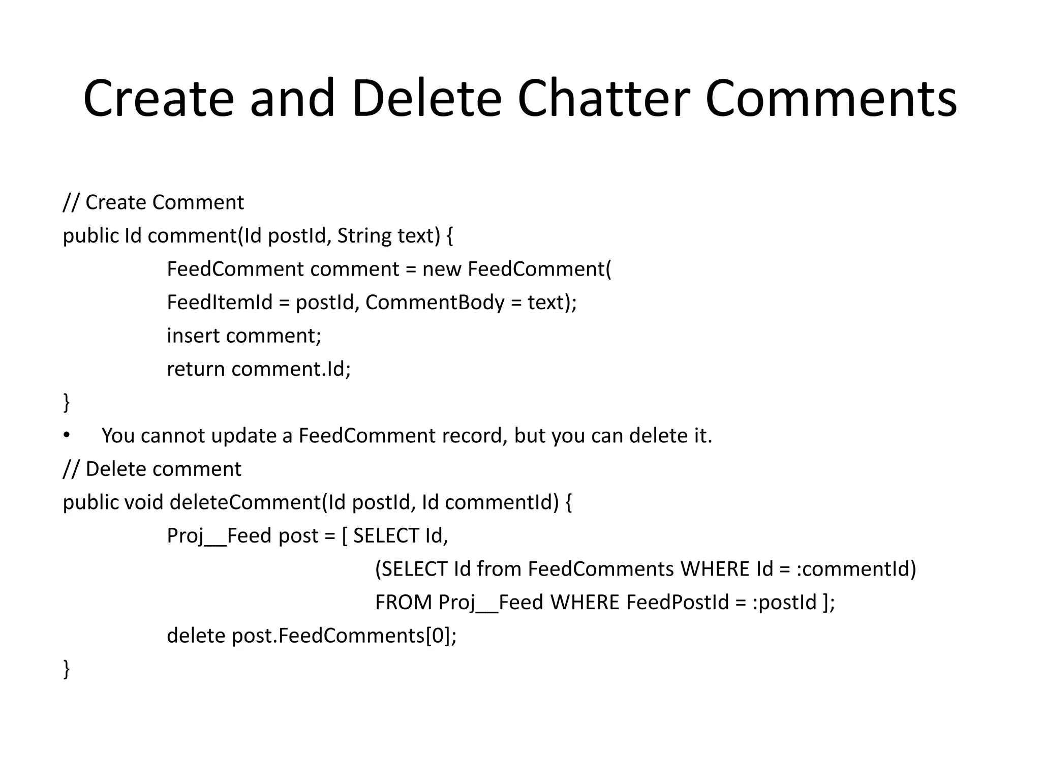 Create and Delete Chatter Comments 
// Create Comment 
public Id comment(Id postId, String text) { 
FeedComment comment = new FeedComment( 
FeedItemId = postId, CommentBody = text); 
insert comment; 
return comment.Id; 
} 
• You cannot update a FeedComment record, but you can delete it. 
// Delete comment 
public void deleteComment(Id postId, Id commentId) { 
Proj__Feed post = [ SELECT Id, 
(SELECT Id from FeedComments WHERE Id = :commentId) 
FROM Proj__Feed WHERE FeedPostId = :postId ]; 
delete post.FeedComments[0]; 
} 
 