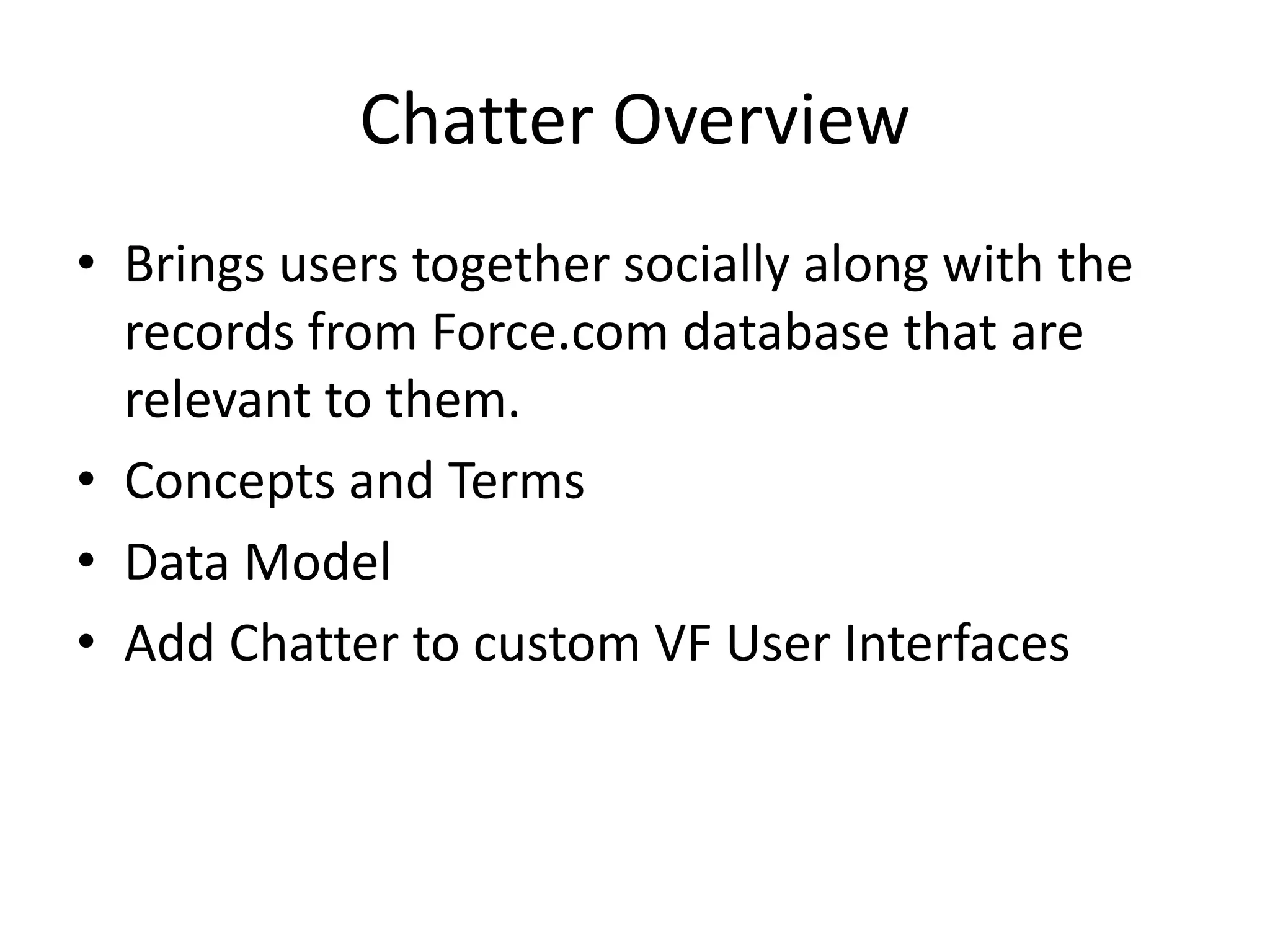 Chatter Overview 
• Brings users together socially along with the 
records from Force.com database that are 
relevant to them. 
• Concepts and Terms 
• Data Model 
• Add Chatter to custom VF User Interfaces 
 