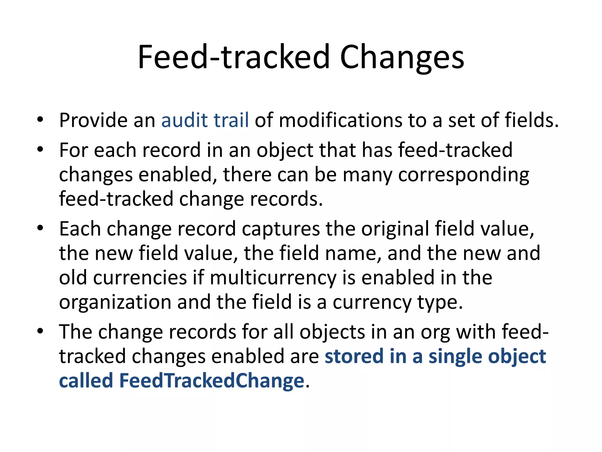 Feed-tracked Changes 
• Provide an audit trail of modifications to a set of fields. 
• For each record in an object that has feed-tracked 
changes enabled, there can be many corresponding 
feed-tracked change records. 
• Each change record captures the original field value, 
the new field value, the field name, and the new and 
old currencies if multicurrency is enabled in the 
organization and the field is a currency type. 
• The change records for all objects in an org with feed-tracked 
changes enabled are stored in a single object 
called FeedTrackedChange. 
 