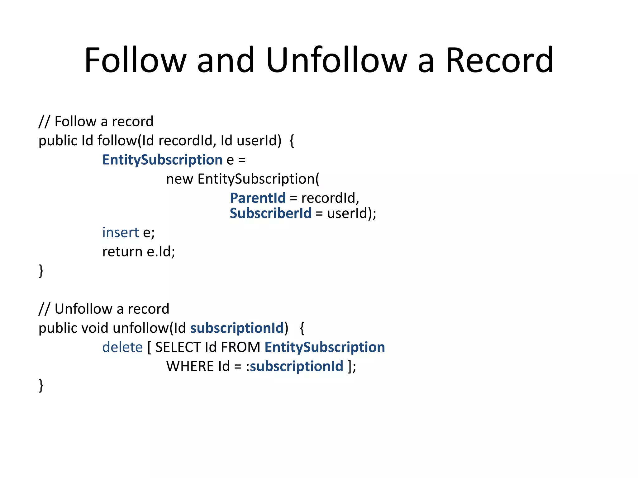 Follow and Unfollow a Record 
// Follow a record 
public Id follow(Id recordId, Id userId) { 
EntitySubscription e = 
new EntitySubscription( 
ParentId = recordId, 
SubscriberId = userId); 
insert e; 
return e.Id; 
} 
// Unfollow a record 
public void unfollow(Id subscriptionId) { 
delete [ SELECT Id FROM EntitySubscription 
WHERE Id = :subscriptionId ]; 
} 
 
