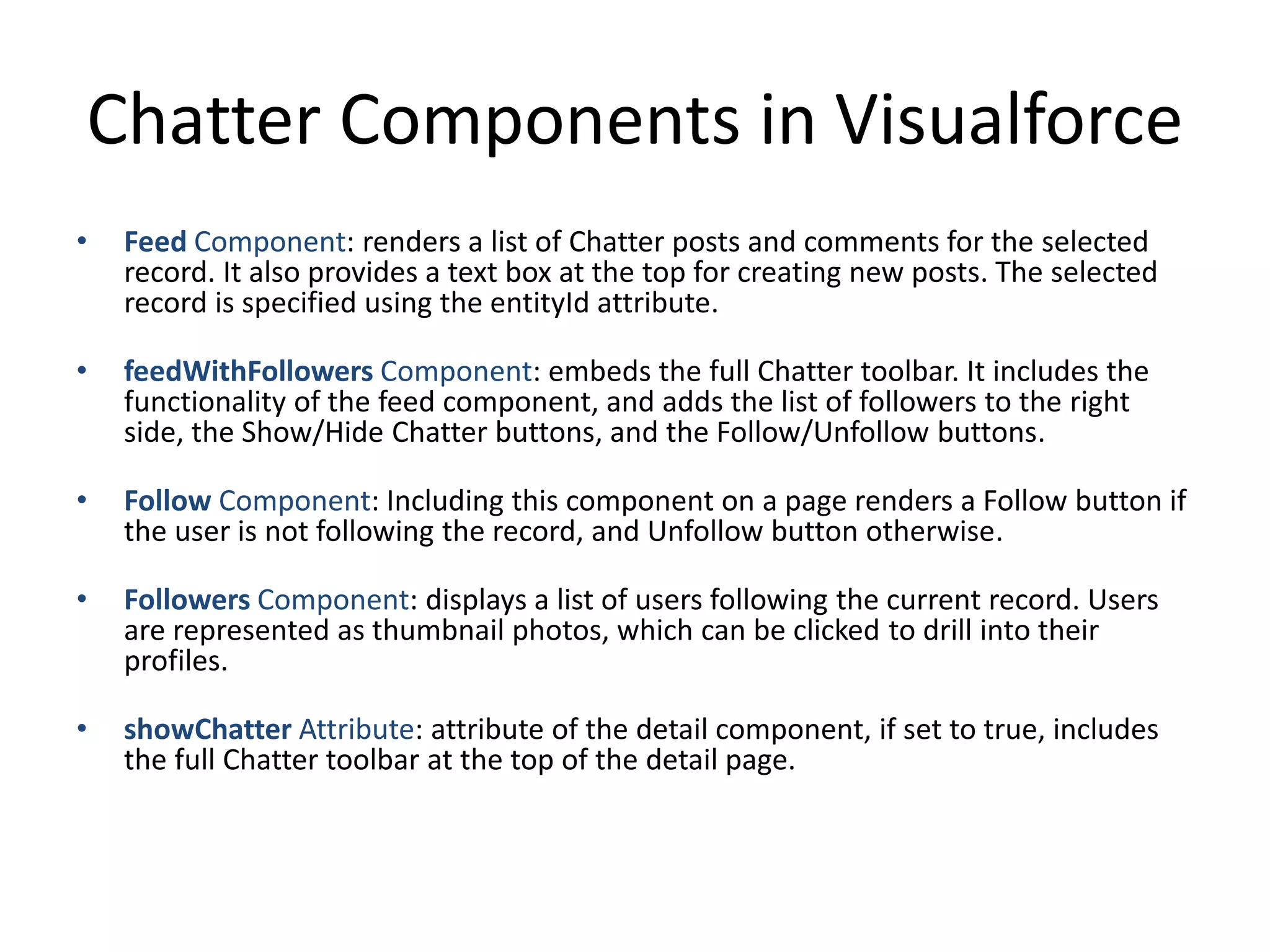 Chatter Components in Visualforce 
• Feed Component: renders a list of Chatter posts and comments for the selected 
record. It also provides a text box at the top for creating new posts. The selected 
record is specified using the entityId attribute. 
• feedWithFollowers Component: embeds the full Chatter toolbar. It includes the 
functionality of the feed component, and adds the list of followers to the right 
side, the Show/Hide Chatter buttons, and the Follow/Unfollow buttons. 
• Follow Component: Including this component on a page renders a Follow button if 
the user is not following the record, and Unfollow button otherwise. 
• Followers Component: displays a list of users following the current record. Users 
are represented as thumbnail photos, which can be clicked to drill into their 
profiles. 
• showChatter Attribute: attribute of the detail component, if set to true, includes 
the full Chatter toolbar at the top of the detail page. 
 