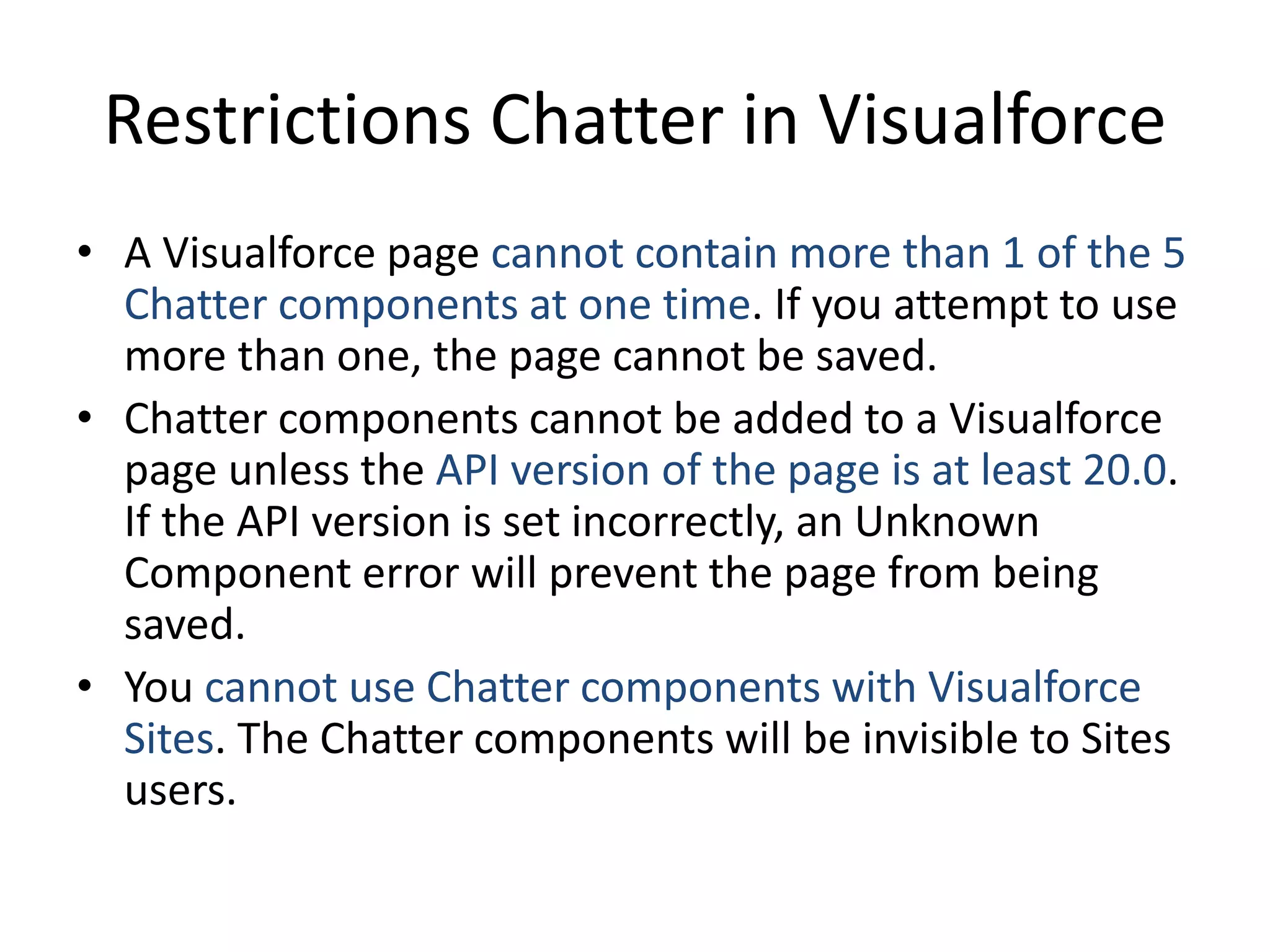 Restrictions Chatter in Visualforce 
• A Visualforce page cannot contain more than 1 of the 5 
Chatter components at one time. If you attempt to use 
more than one, the page cannot be saved. 
• Chatter components cannot be added to a Visualforce 
page unless the API version of the page is at least 20.0. 
If the API version is set incorrectly, an Unknown 
Component error will prevent the page from being 
saved. 
• You cannot use Chatter components with Visualforce 
Sites. The Chatter components will be invisible to Sites 
users. 
 