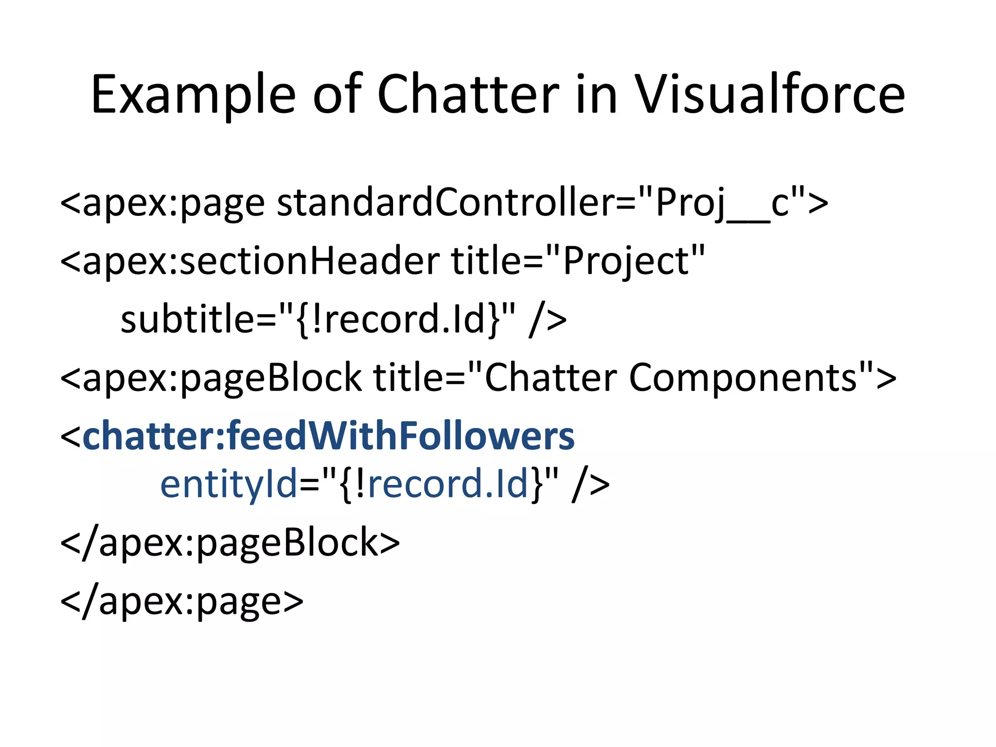 Example of Chatter in Visualforce 
<apex:page standardController="Proj__c"> 
<apex:sectionHeader title="Project" 
subtitle="{!record.Id}" /> 
<apex:pageBlock title="Chatter Components"> 
<chatter:feedWithFollowers 
entityId="{!record.Id}" /> 
</apex:pageBlock> 
</apex:page> 
