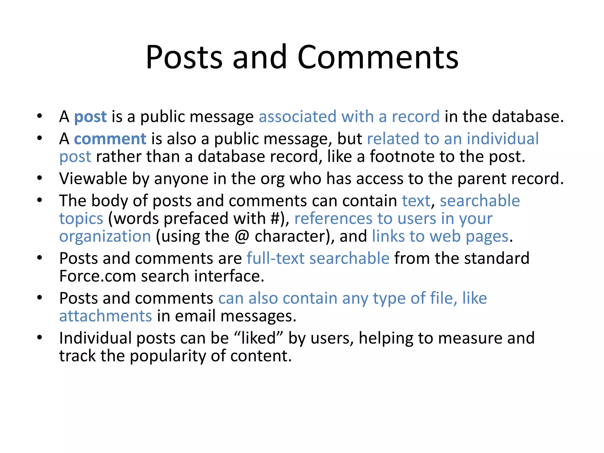 Posts and Comments 
• A post is a public message associated with a record in the database. 
• A comment is also a public message, but related to an individual 
post rather than a database record, like a footnote to the post. 
• Viewable by anyone in the org who has access to the parent record. 
• The body of posts and comments can contain text, searchable 
topics (words prefaced with #), references to users in your 
organization (using the @ character), and links to web pages. 
• Posts and comments are full-text searchable from the standard 
Force.com search interface. 
• Posts and comments can also contain any type of file, like 
attachments in email messages. 
• Individual posts can be “liked” by users, helping to measure and 
track the popularity of content. 
 