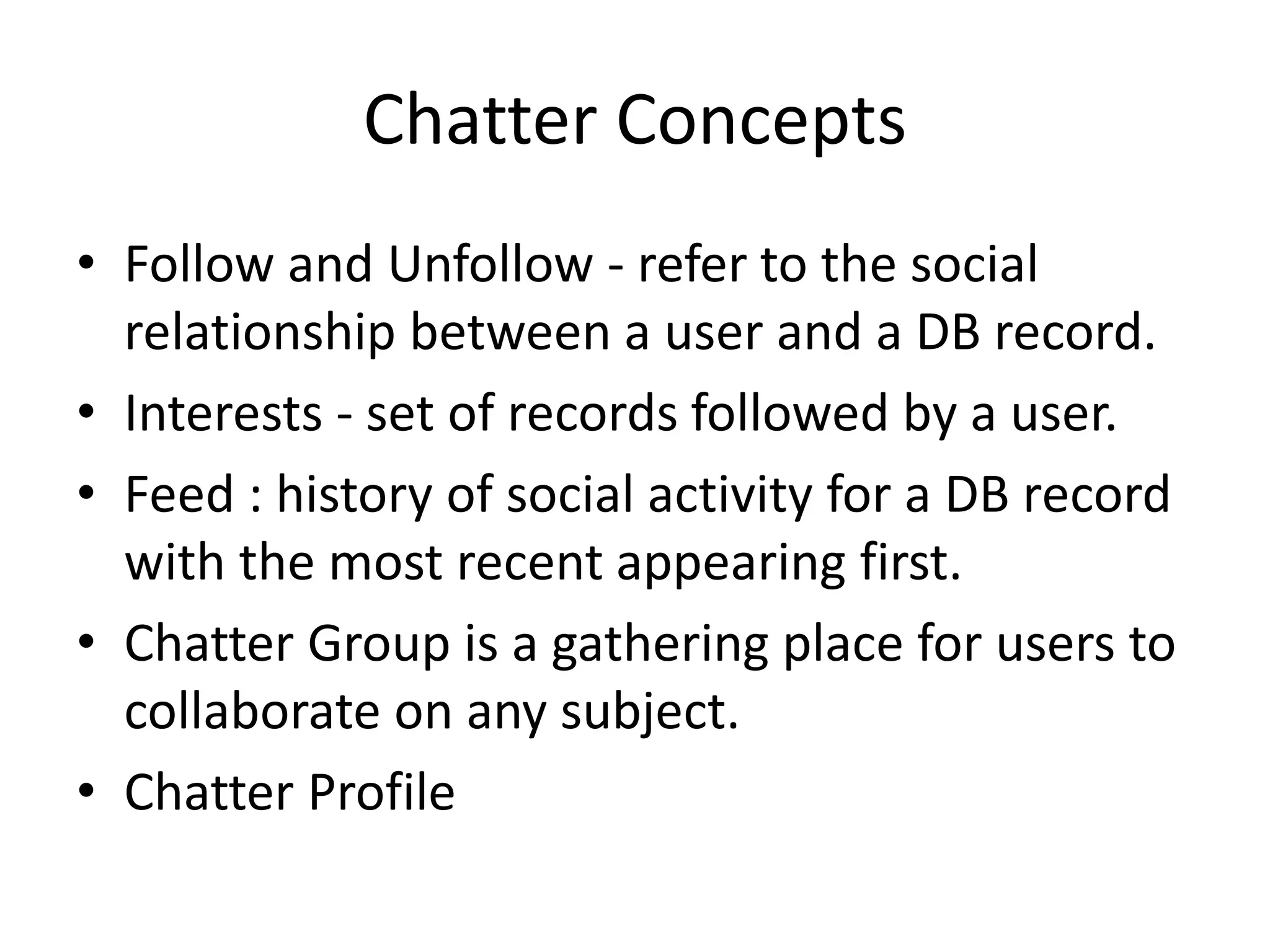 Chatter Concepts 
• Follow and Unfollow - refer to the social 
relationship between a user and a DB record. 
• Interests - set of records followed by a user. 
• Feed : history of social activity for a DB record 
with the most recent appearing first. 
• Chatter Group is a gathering place for users to 
collaborate on any subject. 
• Chatter Profile 
 