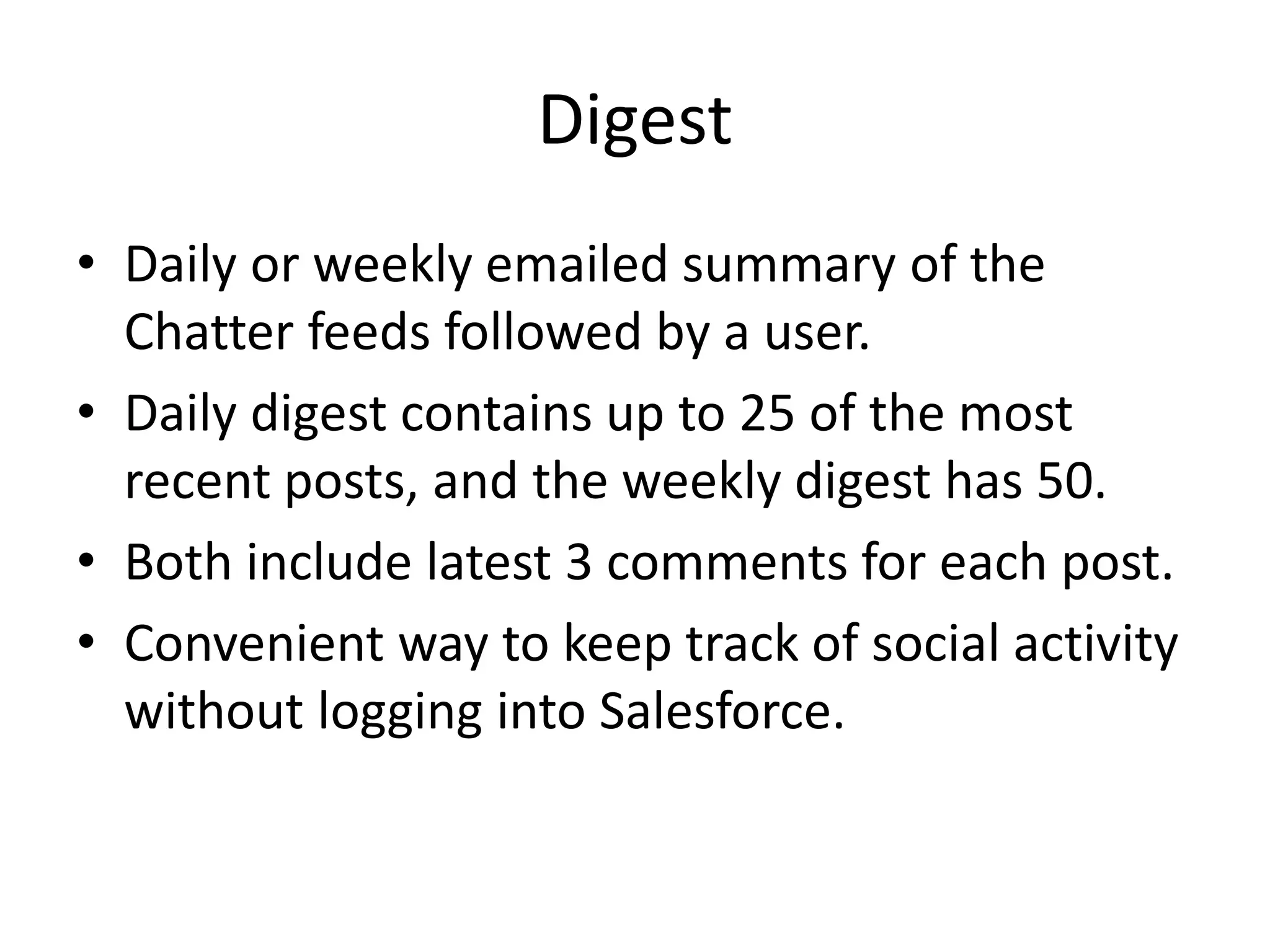 Digest 
• Daily or weekly emailed summary of the 
Chatter feeds followed by a user. 
• Daily digest contains up to 25 of the most 
recent posts, and the weekly digest has 50. 
• Both include latest 3 comments for each post. 
• Convenient way to keep track of social activity 
without logging into Salesforce. 
 