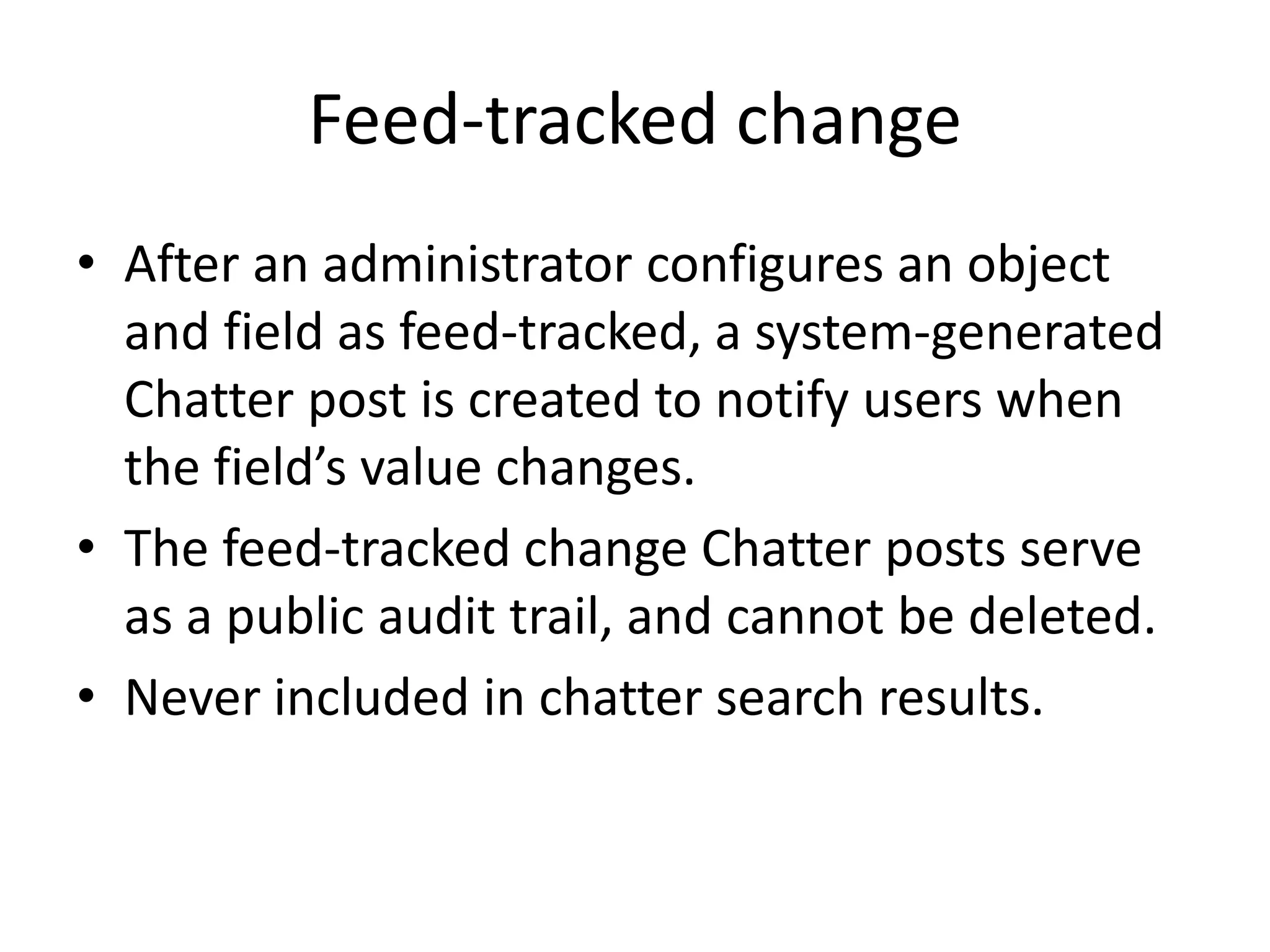 Feed-tracked change 
• After an administrator configures an object 
and field as feed-tracked, a system-generated 
Chatter post is created to notify users when 
the field’s value changes. 
• The feed-tracked change Chatter posts serve 
as a public audit trail, and cannot be deleted. 
• Never included in chatter search results. 
 