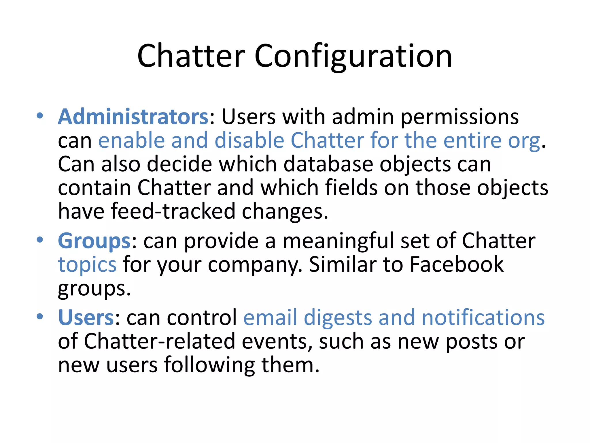 Chatter Configuration 
• Administrators: Users with admin permissions 
can enable and disable Chatter for the entire org. 
Can also decide which database objects can 
contain Chatter and which fields on those objects 
have feed-tracked changes. 
• Groups: can provide a meaningful set of Chatter 
topics for your company. Similar to Facebook 
groups. 
• Users: can control email digests and notifications 
of Chatter-related events, such as new posts or 
new users following them. 
 