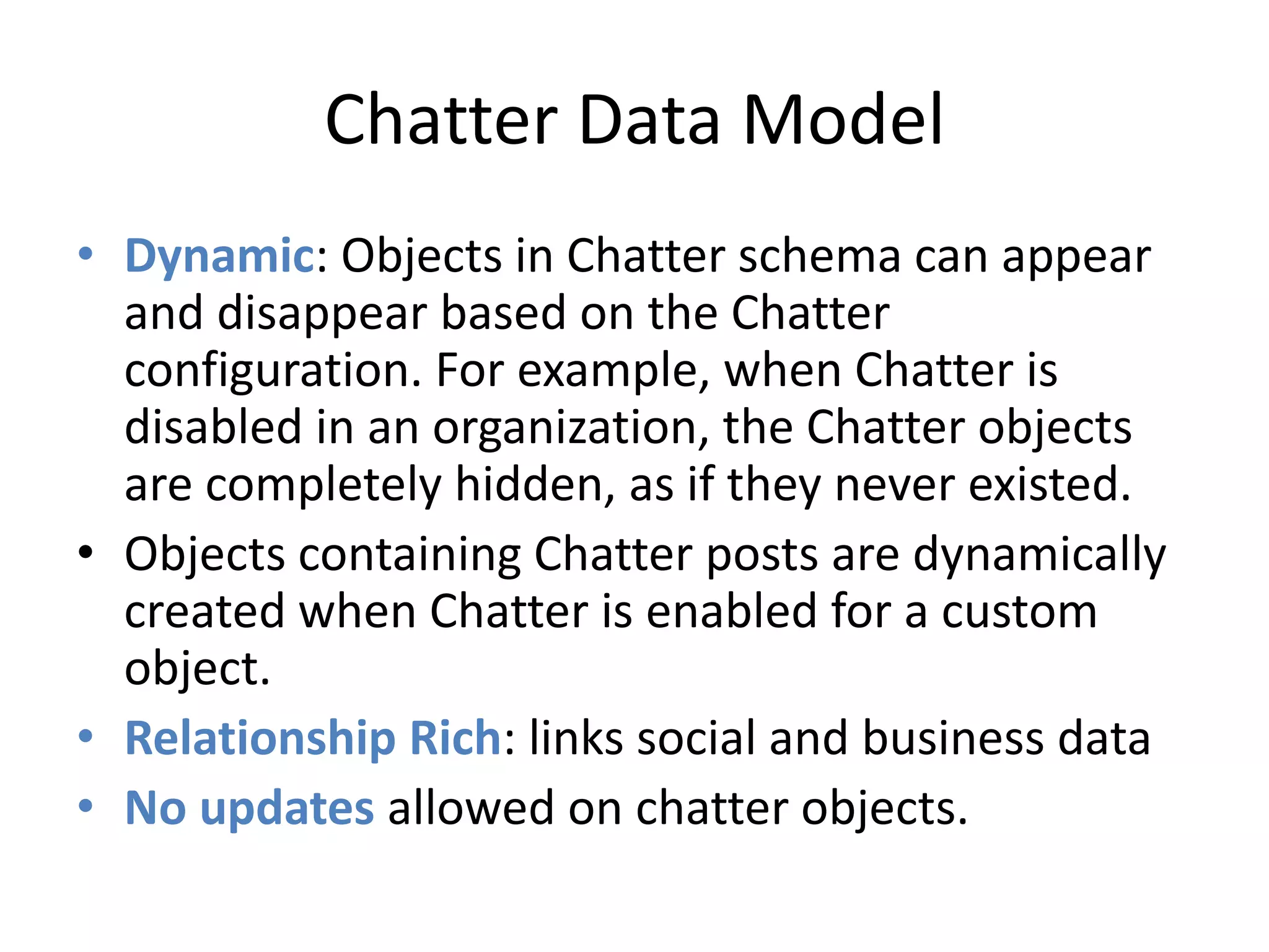 Chatter Data Model 
• Dynamic: Objects in Chatter schema can appear 
and disappear based on the Chatter 
configuration. For example, when Chatter is 
disabled in an organization, the Chatter objects 
are completely hidden, as if they never existed. 
• Objects containing Chatter posts are dynamically 
created when Chatter is enabled for a custom 
object. 
• Relationship Rich: links social and business data 
• No updates allowed on chatter objects. 
 