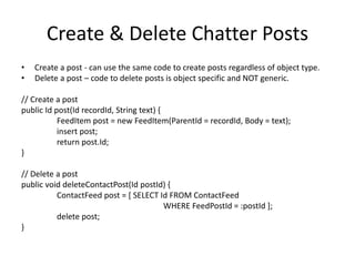 Create & Delete Chatter Posts 
• Create a post - can use the same code to create posts regardless of object type. 
• Delete a post – code to delete posts is object specific and NOT generic. 
// Create a post 
public Id post(Id recordId, String text) { 
FeedItem post = new FeedItem(ParentId = recordId, Body = text); 
insert post; 
return post.Id; 
} 
// Delete a post 
public void deleteContactPost(Id postId) { 
ContactFeed post = [ SELECT Id FROM ContactFeed 
WHERE FeedPostId = :postId ]; 
delete post; 
} 
 