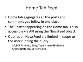 Home Tab Feed 
• Home tab aggregates all the posts and 
comments you follow in one place. 
• The Chatter appearing on the Home tab is also 
accessible via API using the NewsFeed object. 
• Queries on NewsFeed are limited in scope to 
the user running the query. 
SELECT ParentId, Body, Type, CreatedBy.Name, 
CreatedDate FROM NewsFeed 
 