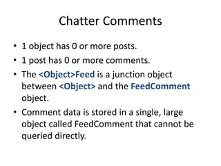 Chatter Comments 
• 1 object has 0 or more posts. 
• 1 post has 0 or more comments. 
• The <Object>Feed is a junction object 
between <Object> and the FeedComment 
object. 
• Comment data is stored in a single, large 
object called FeedComment that cannot be 
queried directly. 
 