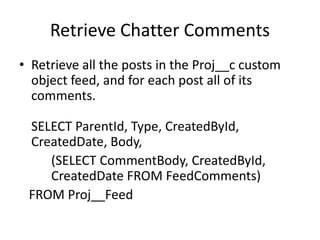 Retrieve Chatter Comments 
• Retrieve all the posts in the Proj__c custom 
object feed, and for each post all of its 
comments. 
SELECT ParentId, Type, CreatedById, 
CreatedDate, Body, 
(SELECT CommentBody, CreatedById, 
CreatedDate FROM FeedComments) 
FROM Proj__Feed 
 