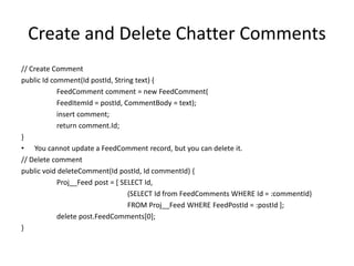 Create and Delete Chatter Comments 
// Create Comment 
public Id comment(Id postId, String text) { 
FeedComment comment = new FeedComment( 
FeedItemId = postId, CommentBody = text); 
insert comment; 
return comment.Id; 
} 
• You cannot update a FeedComment record, but you can delete it. 
// Delete comment 
public void deleteComment(Id postId, Id commentId) { 
Proj__Feed post = [ SELECT Id, 
(SELECT Id from FeedComments WHERE Id = :commentId) 
FROM Proj__Feed WHERE FeedPostId = :postId ]; 
delete post.FeedComments[0]; 
} 
 