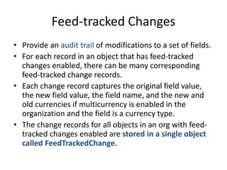 Feed-tracked Changes 
• Provide an audit trail of modifications to a set of fields. 
• For each record in an object that has feed-tracked 
changes enabled, there can be many corresponding 
feed-tracked change records. 
• Each change record captures the original field value, 
the new field value, the field name, and the new and 
old currencies if multicurrency is enabled in the 
organization and the field is a currency type. 
• The change records for all objects in an org with feed-tracked 
changes enabled are stored in a single object 
called FeedTrackedChange. 
 
