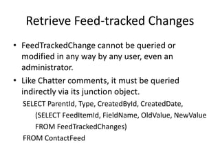 Retrieve Feed-tracked Changes 
• FeedTrackedChange cannot be queried or 
modified in any way by any user, even an 
administrator. 
• Like Chatter comments, it must be queried 
indirectly via its junction object. 
SELECT ParentId, Type, CreatedById, CreatedDate, 
(SELECT FeedItemId, FieldName, OldValue, NewValue 
FROM FeedTrackedChanges) 
FROM ContactFeed 
 