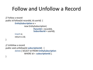 Follow and Unfollow a Record 
// Follow a record 
public Id follow(Id recordId, Id userId) { 
EntitySubscription e = 
new EntitySubscription( 
ParentId = recordId, 
SubscriberId = userId); 
insert e; 
return e.Id; 
} 
// Unfollow a record 
public void unfollow(Id subscriptionId) { 
delete [ SELECT Id FROM EntitySubscription 
WHERE Id = :subscriptionId ]; 
} 
 