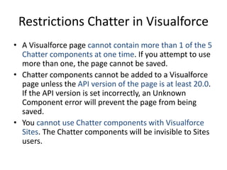 Restrictions Chatter in Visualforce 
• A Visualforce page cannot contain more than 1 of the 5 
Chatter components at one time. If you attempt to use 
more than one, the page cannot be saved. 
• Chatter components cannot be added to a Visualforce 
page unless the API version of the page is at least 20.0. 
If the API version is set incorrectly, an Unknown 
Component error will prevent the page from being 
saved. 
• You cannot use Chatter components with Visualforce 
Sites. The Chatter components will be invisible to Sites 
users. 
 