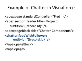 Example of Chatter in Visualforce 
<apex:page standardController="Proj__c"> 
<apex:sectionHeader title="Project" 
subtitle="{!record.Id}" /> 
<apex:pageBlock title="Chatter Components"> 
<chatter:feedWithFollowers 
entityId="{!record.Id}" /> 
</apex:pageBlock> 
</apex:page> 
