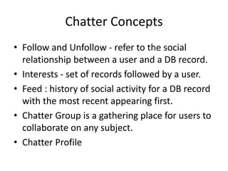 Chatter Concepts 
• Follow and Unfollow - refer to the social 
relationship between a user and a DB record. 
• Interests - set of records followed by a user. 
• Feed : history of social activity for a DB record 
with the most recent appearing first. 
• Chatter Group is a gathering place for users to 
collaborate on any subject. 
• Chatter Profile 
 