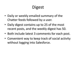 Digest 
• Daily or weekly emailed summary of the 
Chatter feeds followed by a user. 
• Daily digest contains up to 25 of the most 
recent posts, and the weekly digest has 50. 
• Both include latest 3 comments for each post. 
• Convenient way to keep track of social activity 
without logging into Salesforce. 
 