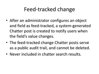 Feed-tracked change 
• After an administrator configures an object 
and field as feed-tracked, a system-generated 
Chatter post is created to notify users when 
the field’s value changes. 
• The feed-tracked change Chatter posts serve 
as a public audit trail, and cannot be deleted. 
• Never included in chatter search results. 
 
