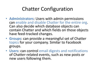 Chatter Configuration 
• Administrators: Users with admin permissions 
can enable and disable Chatter for the entire org. 
Can also decide which database objects can 
contain Chatter and which fields on those objects 
have feed-tracked changes. 
• Groups: can provide a meaningful set of Chatter 
topics for your company. Similar to Facebook 
groups. 
• Users: can control email digests and notifications 
of Chatter-related events, such as new posts or 
new users following them. 
 