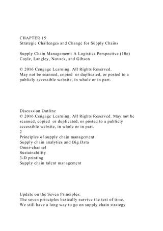 CHAPTER 15
Strategic Challenges and Change for Supply Chains
Supply Chain Management: A Logistics Perspective (10e)
Coyle, Langley, Novack, and Gibson
© 2016 Cengage Learning. All Rights Reserved.
May not be scanned, copied or duplicated, or posted to a
publicly accessible website, in whole or in part.
Discussion Outline
© 2016 Cengage Learning. All Rights Reserved. May not be
scanned, copied or duplicated, or posted to a publicly
accessible website, in whole or in part.
2
Principles of supply chain management
Supply chain analytics and Big Data
Omni-channel
Sustainability
3-D printing
Supply chain talent management
Update on the Seven Principles:
The seven principles basically survive the test of time.
We still have a long way to go on supply chain strategy
 