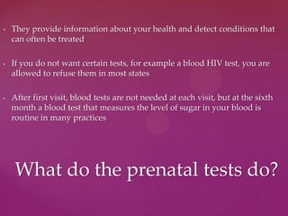 • They provide information about your health and detect conditions that
can often be treated
• If you do not want certain tests, for example a blood HIV test, you are
allowed to refuse them in most states
• After first visit, blood tests are not needed at each visit, but at the sixth
month a blood test that measures the level of sugar in your blood is
routine in many practices
What do the prenatal tests do?
 