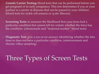 • Genetic Carrier Testing: blood tests that can be performed before you
get pregnant or in early pregnancy. This test determines if you or your
partner is a carrier of diseases that can be passed to your children.
(blood tests for sickle cell anemia or cystic fibrosis)
• Screening Tests: to measure the likelihood that your fetus had a
particular condition but cannot tell for certain whether the fetus has
the condition. (ultrasounds and “maternal marker” blood tests)
• Diagnostic Test: give a yes-or-no answer, identifying whether the fetu
does or does not have a particular condition. (amniocentesis and
chronic villus sampling)
Three Types of Screen Tests
 