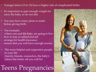 Teens Pregnancies
• Younger teens (13 to 15) have a higher risk of complicated births
• It’s important to gain enough weight for
carry the baby, so do not diet
• You may have many plans to make
before giving birth.
• For example:
- where you and the baby are going to live
- how to stay in school and job
- arrange for health insurance
- ensure that you will have enough money.
• The more helpful and supportive people
in your life
(family, friends, counselors, the baby’s
father) the better off you will be!
 