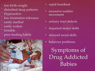 •
low birth weight
•
disturbed sleep patterns
•
Hyperactive
•
low frustration tolerance
•
easily startled
•
easily woken
•
Irritable
•
poor feeding habits
Symptoms of
Drug Addicted
Babies
• rapid heartbeat
• excessive sudden
movement
• urinary tract defects
• impaired motor skills
• delayed social skills
• behavior problems
 