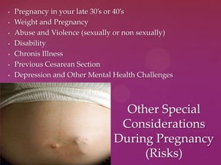 • Pregnancy in your late 30’s or 40’s
• Weight and Pregnancy
• Abuse and Violence (sexually or non sexually)
• Disability
• Chronis Illness
• Previous Cesarean Section
• Depression and Other Mental Health Challenges
Other Special
Considerations
During Pregnancy
(Risks)
 