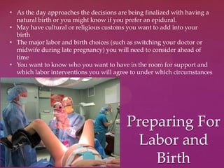 Preparing For
Labor and
Birth
• As the day approaches the decisions are being finalized with having a
natural birth or you might know if you prefer an epidural.
• May have cultural or religious customs you want to add into your
birth
• The major labor and birth choices (such as switching your doctor or
midwife during late pregnancy) you will need to consider ahead of
time
• You want to know who you want to have in the room for support and
which labor interventions you will agree to under which circumstances
 