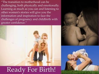 “The transition to motherhood can be
challenging, both physically and emotionally.
Learning as much as you can and listening to
other women’s stories will give you the
information and inspiration to face the
challenges of pregnancy and childbirth with
greater confidence.”
Ready For Birth!
 