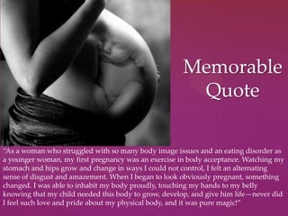Memorable
Quote
“As a woman who struggled with so many body image issues and an eating disorder as
a younger woman, my first pregnancy was an exercise in body acceptance. Watching my
stomach and hips grow and change in ways I could not control, I felt an alternating
sense of disgust and amazement. When I began to look obviously pregnant, something
changed. I was able to inhabit my body proudly, touching my hands to my belly
knowing that my child needed this body to grow, develop, and give him life—never did
I feel such love and pride about my physical body, and it was pure magic!”
 