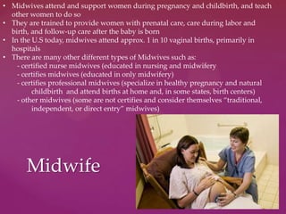 Midwife
• Midwives attend and support women during pregnancy and childbirth, and teach
other women to do so
• They are trained to provide women with prenatal care, care during labor and
birth, and follow-up care after the baby is born
• In the U.S today, midwives attend approx. 1 in 10 vaginal births, primarily in
hospitals
• There are many other different types of Midwives such as:
- certified nurse midwives (educated in nursing and midwifery
- certifies midwives (educated in only midwifery)
- certifies professional midwives (specialize in healthy pregnancy and natural
childbirth and attend births at home and, in some states, birth centers)
- other midwives (some are not certifies and consider themselves “traditional,
independent, or direct entry” midwives)
 