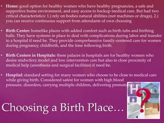 Choosing a Birth Place…
• Home: good option for healthy women who have healthy pregnancies, a safe and
supportive home environment, and easy access to backup medical care. But had two
critical characteristics: 1.) rely on bodies natural abilities (not machines or drugs), 2.)
you can receive continuous support from attendants of own choosing
• Birth Center: homelike places with added comfort such as birth tubs and birthing
balls. They have systems in place to deal with complications during labor and transfer
to a hospital if need be. They provide comprehensive family-centered care for women
during pregnancy, childbirth, and the time following birth.
• Birth Centers in Hospitals: these palaces in hospitals are for healthy women who
desire midwifery model and low intervention care but also in close proximity of
medical help (anesthesia and surgical facilities) if need be.
• Hospital: standard setting for many women who choose to be close to medical care
while giving birth. Considered safest for women with high blood
pressure, disorders, carrying multiple children, delivering prematurely etc.
 
