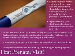 First Prenatal Visit!
• During your first prenatal
visit you will meet your
care provider and you
should always come with
questions to ask to
decided if this care
provider is good for you!
• If possible bring your
significant other, family
member or friend to your
first visit.
• You will be asked about your health history and your families history, your
backround, your occupation, and what support you have at home. You will
also talk about diet, exercise, and drug an alcohol abuse.
• Another important goal is to establish a reliable estimated due date (EDD).
• Then you will schedule more follow up dates throughout your pregnancy.
 