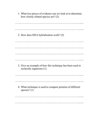 1. What two pieces of evidence can we look at to determine
how closely related species are? (2)
……………………………………………………………….......
……………………………………………………………….......
2. How does DNA hybridisation work? (5)
……………………………………………………………….......
……………………………………………………………….......
……………………………………………………………….......
……………………………………………………………….......
3. Give an example of how this technique has been used to
reclassify organisms (1)
……………………………………………………………….......
……………………………………………………………….......
4. What technique is used to compare proteins of different
species? (1)
……………………………………………………………….......
……………………………………………………………….......

 