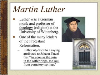 Martin Luther
Luther was a German
monk and professor of
theology (religion) at the
University of Wittenberg.
One of the many leaders
of the Protestant
Reformation.
– Luther objected to a saying
attributed to Johann Tetzel
that "As soon as the coin
in the coffer rings, the soul
from purgatory springs."
 