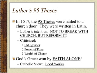 Luther’s 95 Theses
In 1517, the 95 Theses were nailed to a
church door. They were written in Latin.
– Luther’s intention: NOT TO BREAK WITH
CHURCH, BUT REFORM IT!
– Criticized:
1.Indulgences
2.Power of Pope
3.Wealth of Church
God’s Grace won by FAITH ALONE!
– Catholic View: Good Works
 